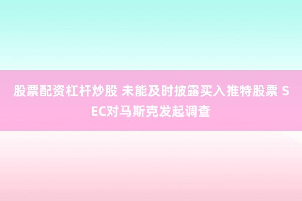 股票配资杠杆炒股 未能及时披露买入推特股票 SEC对马斯克发起调查