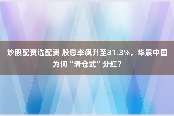 炒股配资选配资 股息率飙升至81.3%，华晨中国为何“清仓式”分红？