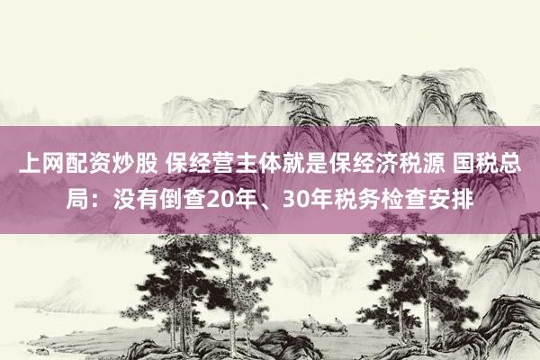 上网配资炒股 保经营主体就是保经济税源 国税总局：没有倒查20年、30年税务检查安排