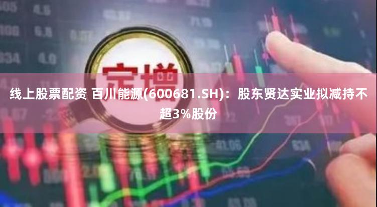 线上股票配资 百川能源(600681.SH)：股东贤达实业拟减持不超3%股份