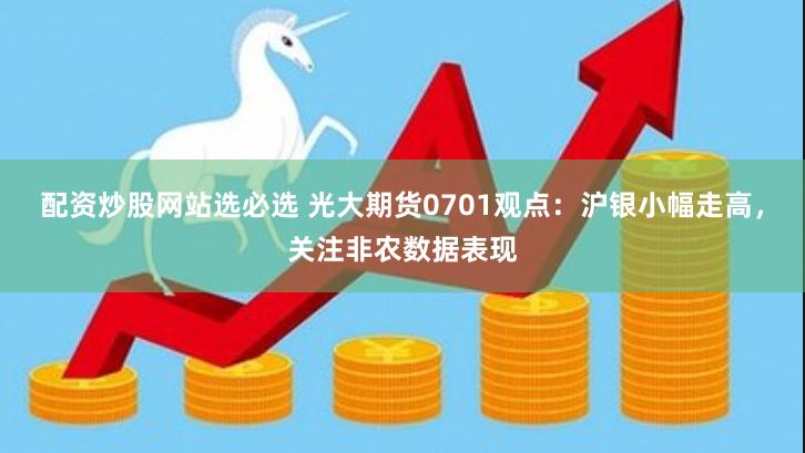 配资炒股网站选必选 光大期货0701观点：沪银小幅走高，关注非农数据表现