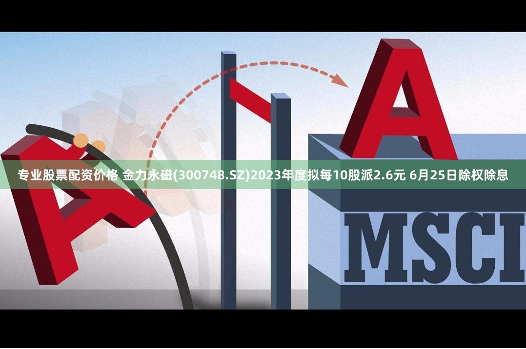 专业股票配资价格 金力永磁(300748.SZ)2023年度拟每10股派2.6元 6月25日除权除息