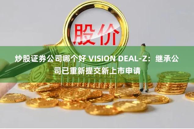 炒股证券公司哪个好 VISION DEAL-Z：继承公司已重新提交新上市申请