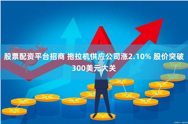 股票配资平台招商 拖拉机供应公司涨2.10% 股价突破300美元大关