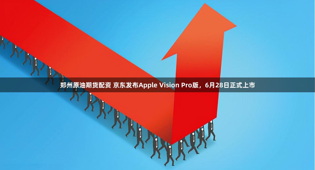 郑州原油期货配资 京东发布Apple Vision Pro版，6月28日正式上市