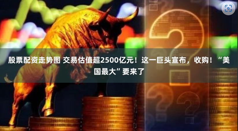 股票配资走势图 交易估值超2500亿元！这一巨头宣布，收购！“美国最大”要来了