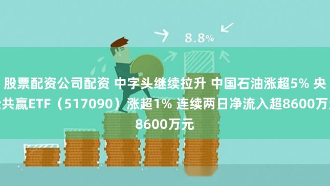 股票配资公司配资 中字头继续拉升 中国石油涨超5% 央企共赢ETF（517090）涨超1% 连续两日净流入超8600万元