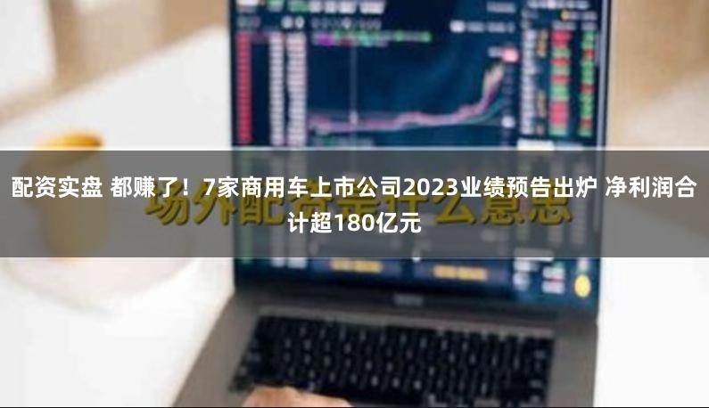 配资实盘 都赚了！7家商用车上市公司2023业绩预告出炉 净利润合计超180亿元