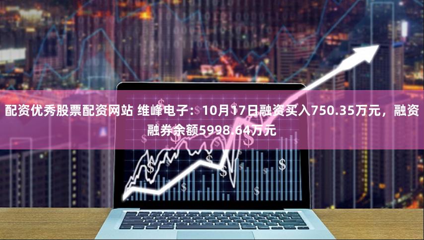 配资优秀股票配资网站 维峰电子：10月17日融资买入750.35万元，融资融券余额5998.64万元