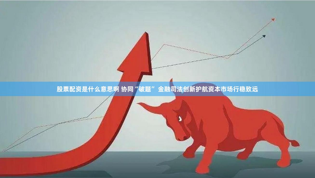 股票配资是什么意思啊 协同“破题” 金融司法创新护航资本市场行稳致远