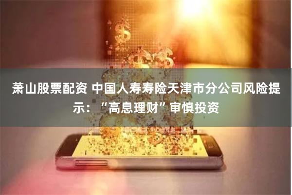 萧山股票配资 中国人寿寿险天津市分公司风险提示：“高息理财”审慎投资