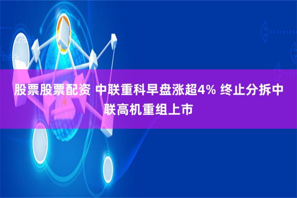 股票股票配资 中联重科早盘涨超4% 终止分拆中联高机重组上市