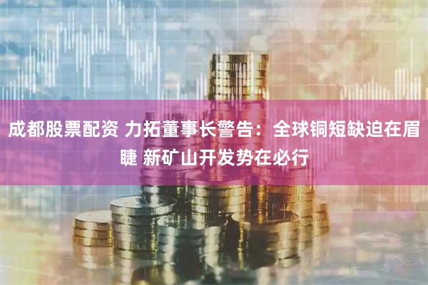 成都股票配资 力拓董事长警告：全球铜短缺迫在眉睫 新矿山开发势在必行