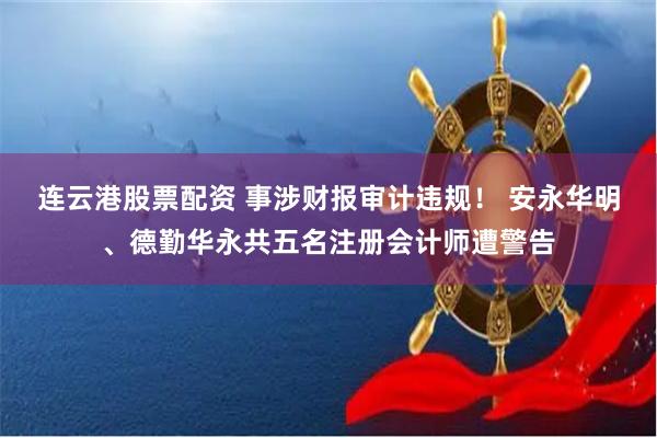 连云港股票配资 事涉财报审计违规！ 安永华明、德勤华永共五名注册会计师遭警告