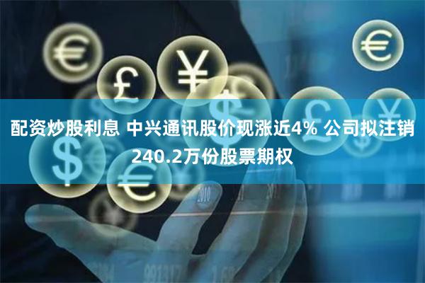配资炒股利息 中兴通讯股价现涨近4% 公司拟注销240.2万份股票期权