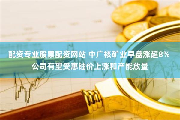 配资专业股票配资网站 中广核矿业早盘涨超8% 公司有望受惠铀价上涨和产能放量