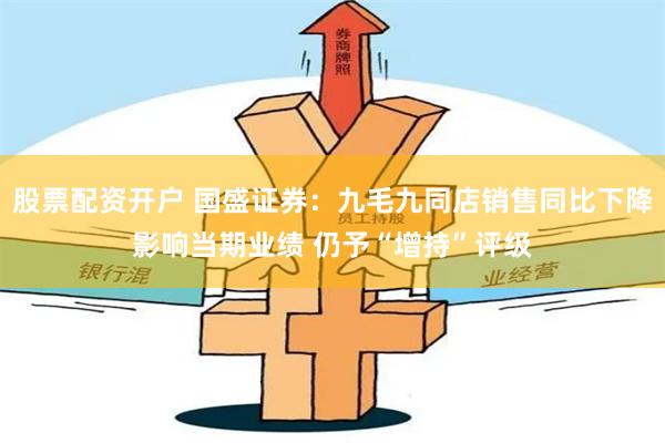 股票配资开户 国盛证券：九毛九同店销售同比下降影响当期业绩 仍予“增持”评级