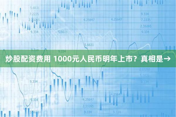 炒股配资费用 1000元人民币明年上市？真相是→