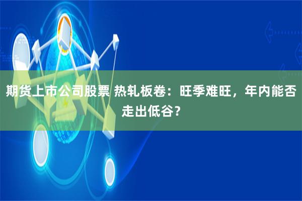 期货上市公司股票 热轧板卷：旺季难旺，年内能否走出低谷？