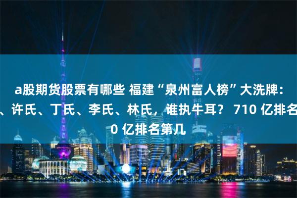 a股期货股票有哪些 福建“泉州富人榜”大洗牌：陈氏、许氏、丁氏、李氏、林氏，谁执牛耳？ 710 亿排名第几