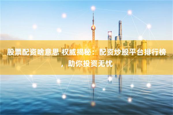 股票配资啥意思 权威揭秘：配资炒股平台排行榜，助你投资无忧