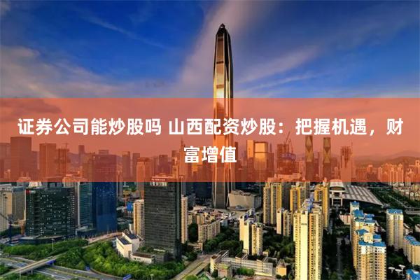 证券公司能炒股吗 山西配资炒股：把握机遇，财富增值