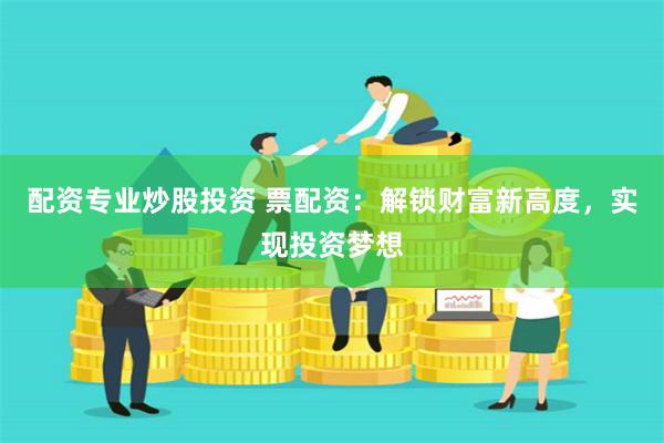 配资专业炒股投资 票配资：解锁财富新高度，实现投资梦想