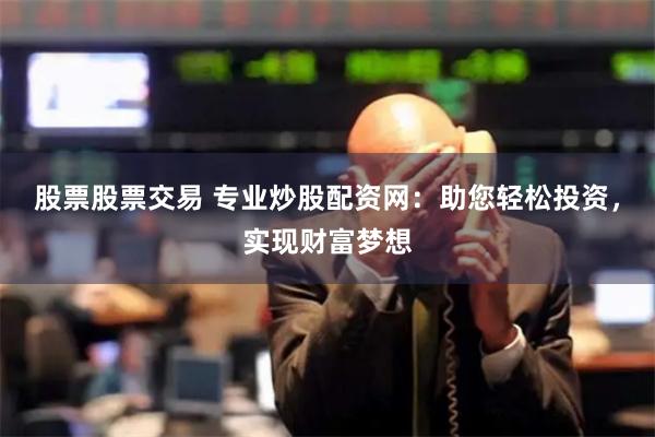 股票股票交易 专业炒股配资网：助您轻松投资，实现财富梦想