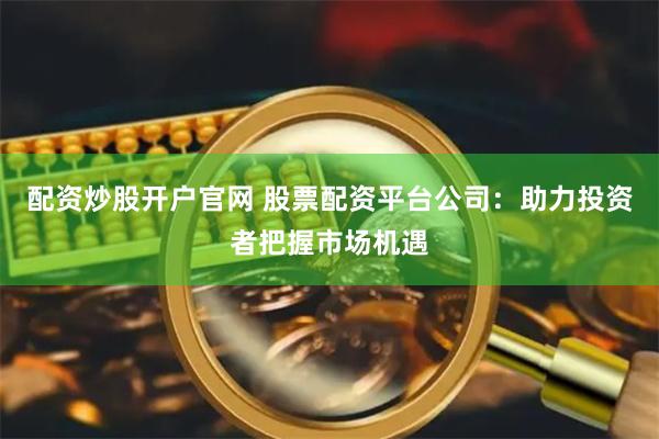 配资炒股开户官网 股票配资平台公司：助力投资者把握市场机遇