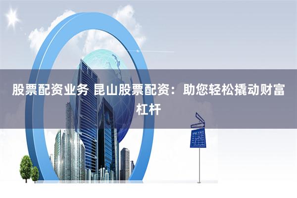 股票配资业务 昆山股票配资：助您轻松撬动财富杠杆