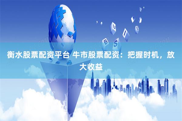 衡水股票配资平台 牛市股票配资：把握时机，放大收益