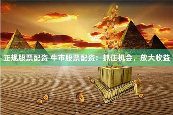 正规股票配资 牛市股票配资：抓住机会，放大收益