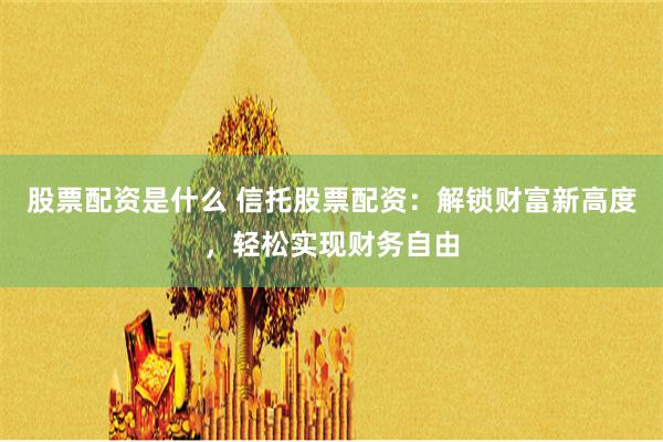 股票配资是什么 信托股票配资：解锁财富新高度，轻松实现财务自由