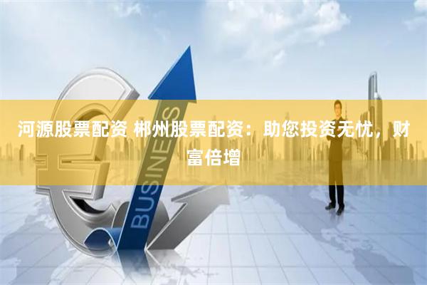 河源股票配资 郴州股票配资：助您投资无忧，财富倍增