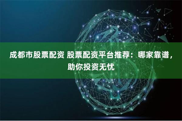 成都市股票配资 股票配资平台推荐：哪家靠谱，助你投资无忧