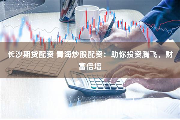 长沙期货配资 青海炒股配资：助你投资腾飞，财富倍增