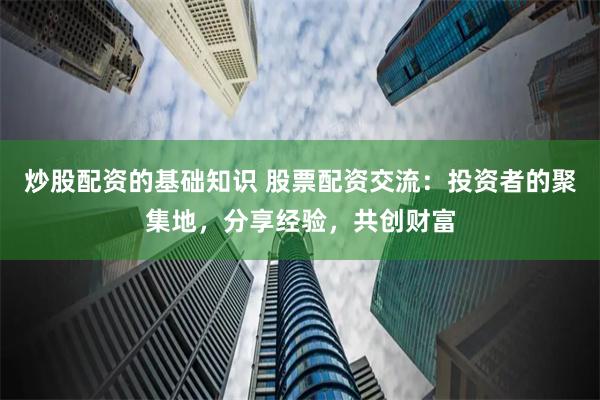 炒股配资的基础知识 股票配资交流：投资者的聚集地，分享经验，共创财富