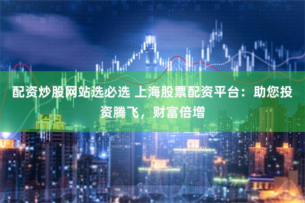 配资炒股网站选必选 上海股票配资平台：助您投资腾飞，财富倍增