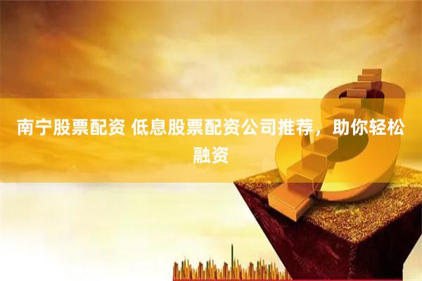 南宁股票配资 低息股票配资公司推荐，助你轻松融资