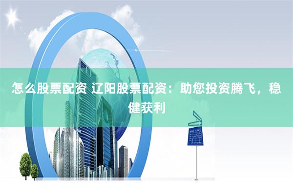 怎么股票配资 辽阳股票配资：助您投资腾飞，稳健获利