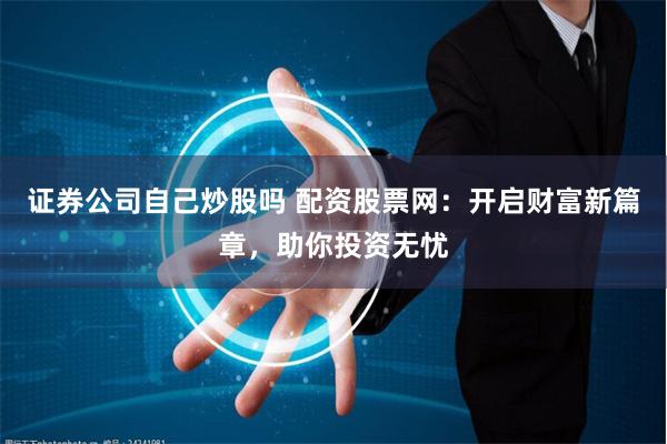 证券公司自己炒股吗 配资股票网：开启财富新篇章，助你投资无忧