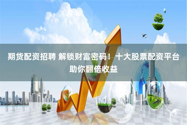 期货配资招聘 解锁财富密码！十大股票配资平台助你翻倍收益