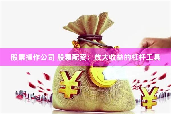 股票操作公司 股票配资：放大收益的杠杆工具