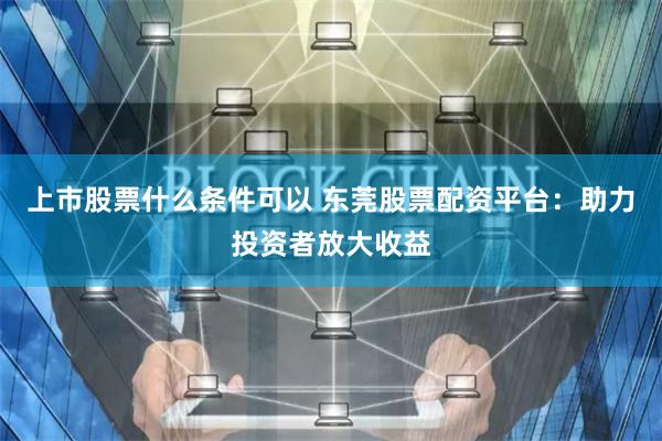 上市股票什么条件可以 东莞股票配资平台：助力投资者放大收益