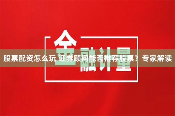 股票配资怎么玩 证券顾问能否推荐股票？专家解读