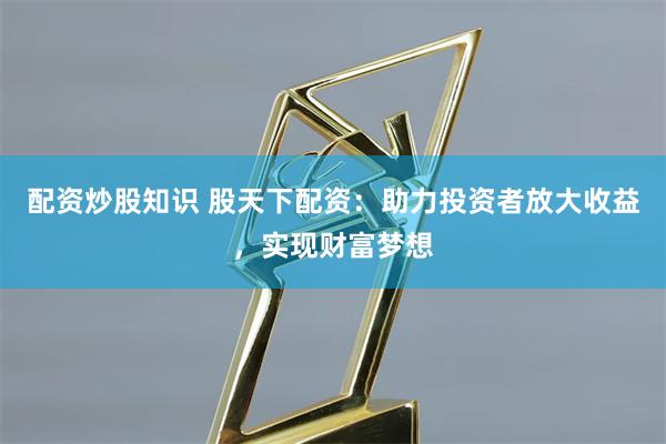 配资炒股知识 股天下配资：助力投资者放大收益，实现财富梦想