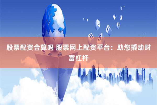股票配资合算吗 股票网上配资平台：助您撬动财富杠杆